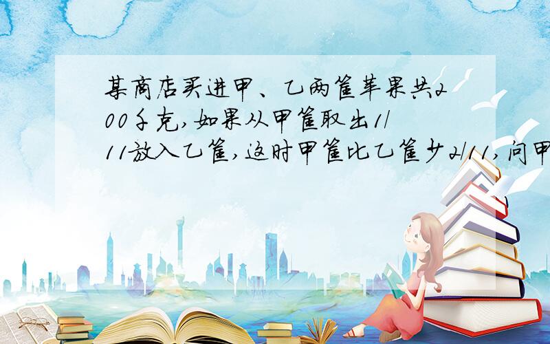 某商店买进甲、乙两筐苹果共200千克,如果从甲筐取出1/11放入乙筐,这时甲筐比乙筐少2/11,问甲、乙各有多