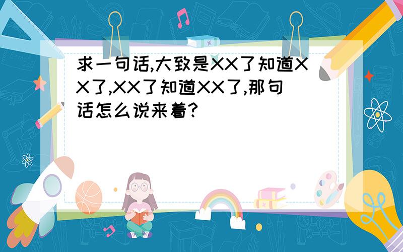 求一句话,大致是XX了知道XX了,XX了知道XX了,那句话怎么说来着?