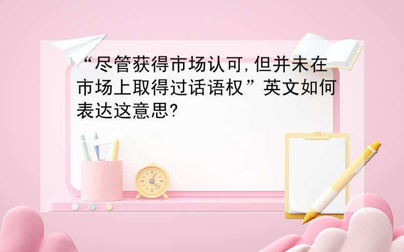 “尽管获得市场认可,但并未在市场上取得过话语权”英文如何表达这意思?