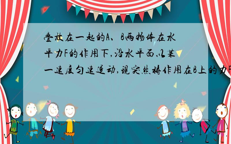 叠放在一起的A、B两物体在水平力F的作用下,沿水平面以某一速度匀速运动,现突然将作用在B上的力F改为作用在A上,并保持大