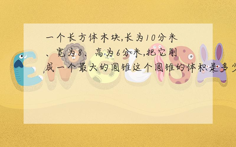 一个长方体木块,长为10分米、宽为8、高为6分米,把它削成一个最大的圆锥这个圆锥的体积是多少立方分米?