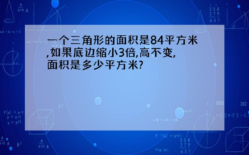 一个三角形的面积是84平方米,如果底边缩小3倍,高不变,面积是多少平方米?