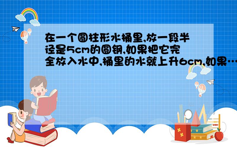 在一个圆柱形水桶里,放一段半径是5cm的圆钢,如果把它完全放入水中,桶里的水就上升6cm,如果……