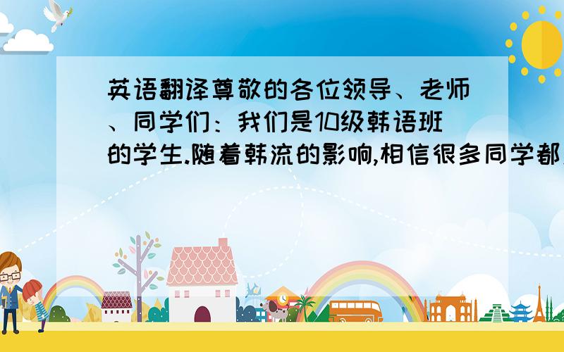 英语翻译尊敬的各位领导、老师、同学们：我们是10级韩语班的学生.随着韩流的影响,相信很多同学都对韩国有越来越深的了解,帅