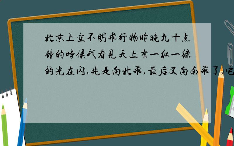 北京上空不明飞行物昨晚九十点钟的时候我看见天上有一红一绿的光在闪,先是向北飞,最后又向南飞了,它飞的时候也没有声音,是不