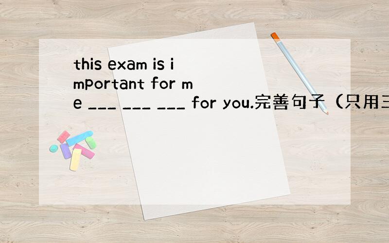 this exam is important for me ___ ___ ___ for you.完善句子（只用三个词