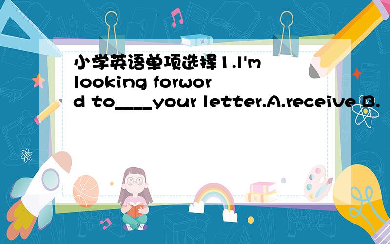 小学英语单项选择1.l'm looking forword to____your letter.A.receive B.