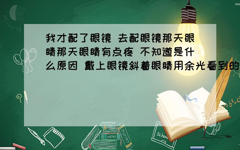 我才配了眼镜 去配眼镜那天眼睛那天眼睛有点疼 不知道是什么原因 戴上眼镜斜着眼睛用余光看到的东西有点扭曲 还有就是在镜片