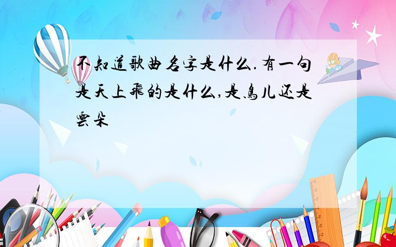 不知道歌曲名字是什么.有一句是天上飞的是什么,是鸟儿还是云朵