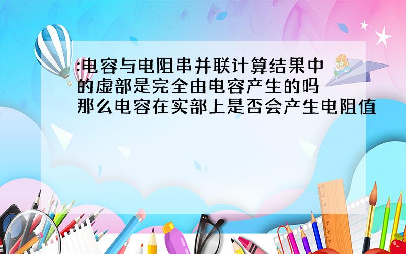 :电容与电阻串并联计算结果中的虚部是完全由电容产生的吗 那么电容在实部上是否会产生电阻值