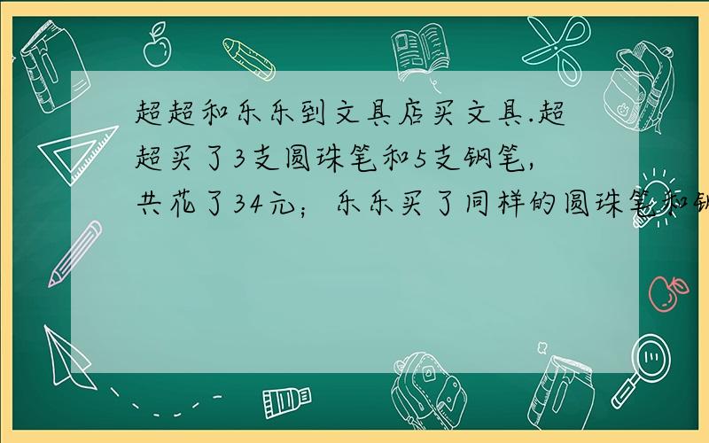 超超和乐乐到文具店买文具.超超买了3支圆珠笔和5支钢笔,共花了34元；乐乐买了同样的圆珠笔和钢笔各3支,共花了24元.你