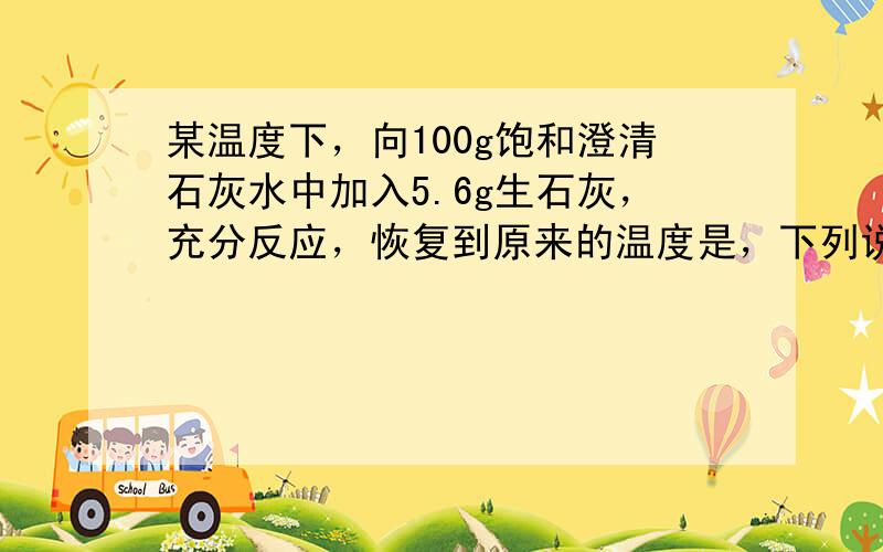 某温度下，向100g饱和澄清石灰水中加入5.6g生石灰，充分反应，恢复到原来的温度是，下列说法正确的是．A溶质的质量分数