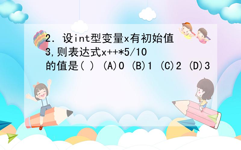 2．设int型变量x有初始值3,则表达式x++*5/10的值是( ) (A)0 (B)1 (C)2 (D)3