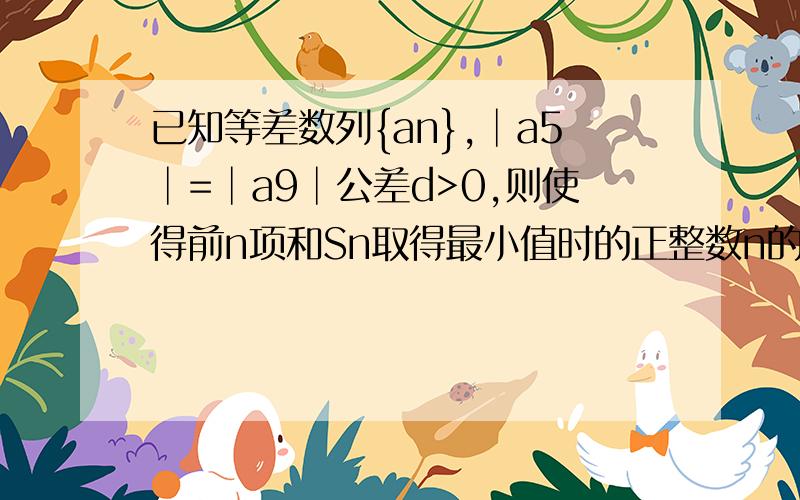 已知等差数列{an},│a5│=│a9│公差d>0,则使得前n项和Sn取得最小值时的正整数n的值是?