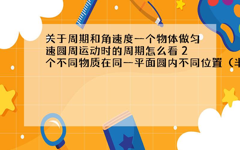 关于周期和角速度一个物体做匀速圆周运动时的周期怎么看 2个不同物质在同一平面圆内不同位置（半径相同时和半径不同时）他们的