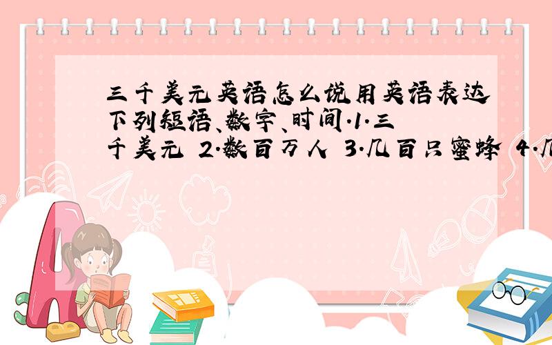 三千美元英语怎么说用英语表达下列短语、数字、时间.1.三千美元 2.数百万人 3.几百只蜜蜂 4.几千只鸟 5.练习册