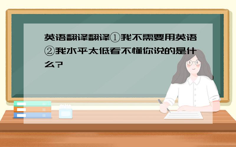 英语翻译翻译①我不需要用英语②我水平太低看不懂你说的是什么?