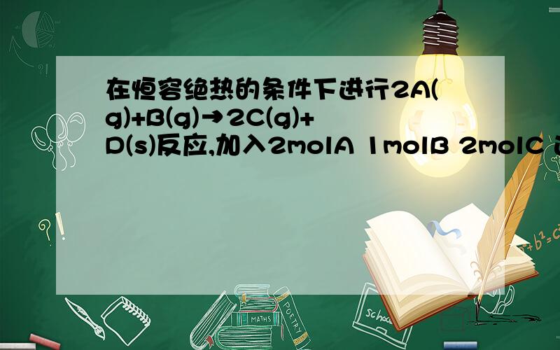 在恒容绝热的条件下进行2A(g)+B(g)→2C(g)+D(s)反应,加入2molA 1molB 2molC 达到平衡时