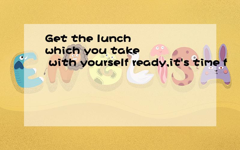 Get the lunch which you take with yourself ready,it's time f