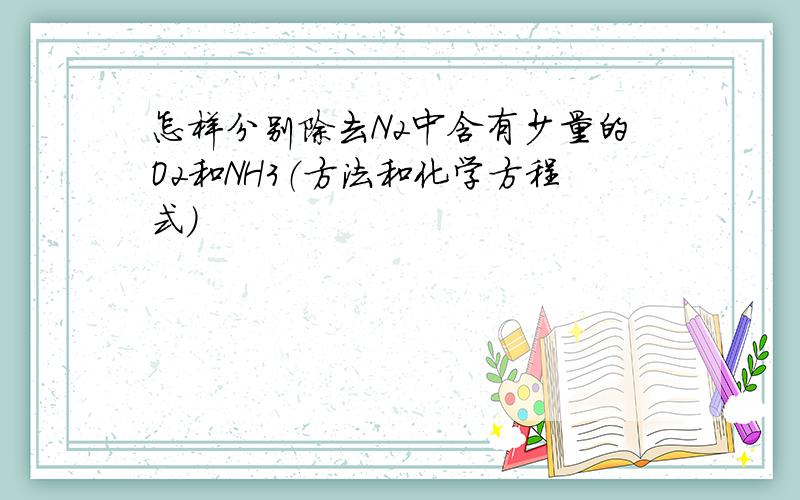 怎样分别除去N2中含有少量的O2和NH3（方法和化学方程式）