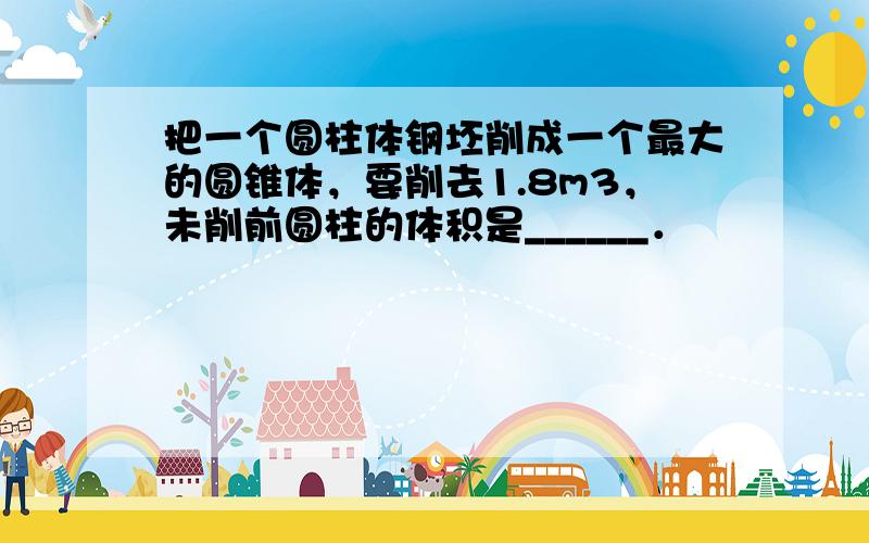 把一个圆柱体钢坯削成一个最大的圆锥体，要削去1.8m3，未削前圆柱的体积是______．