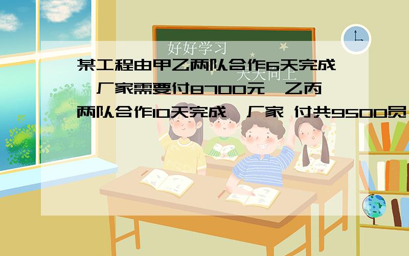 某工程由甲乙两队合作6天完成,厂家需要付8700元,乙丙两队合作10天完成,厂家 付共9500员,甲丙两队合作5天完成全