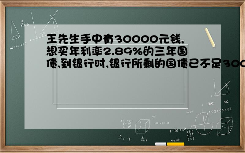 王先生手中有30000元钱,想买年利率2.89%的三年国债,到银行时,银行所剩的国债已不足30000元,王先生全部买下这