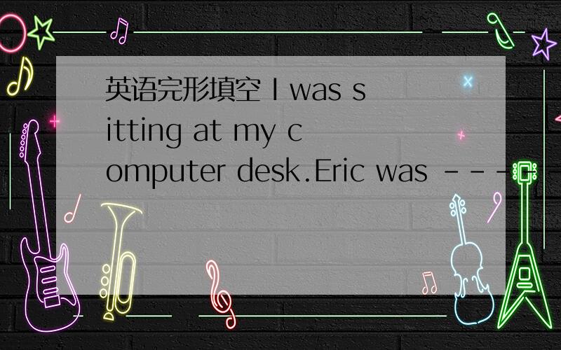 英语完形填空 I was sitting at my computer desk.Eric was ----- on t