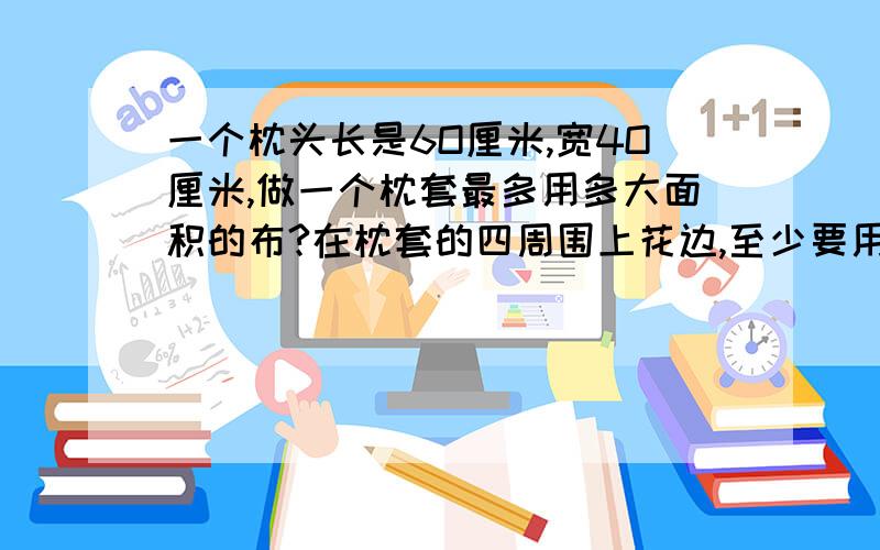 一个枕头长是6O厘米,宽4O厘米,做一个枕套最多用多大面积的布?在枕套的四周围上花边,至少要用多长花边?