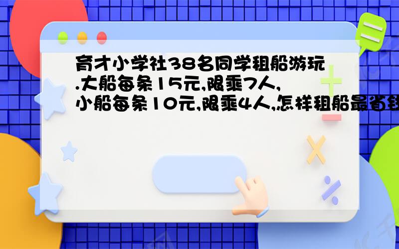 育才小学社38名同学租船游玩.大船每条15元,限乘7人,小船每条10元,限乘4人,怎样租船最省钱.