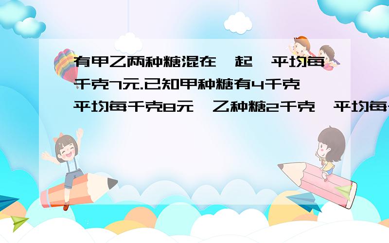 有甲乙两种糖混在一起,平均每千克7元.已知甲种糖有4千克平均每千克8元,乙种糖2千克,平均每千克多少钱?