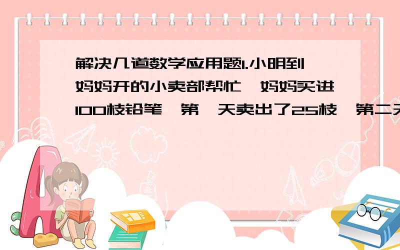 解决几道数学应用题1.小明到妈妈开的小卖部帮忙,妈妈买进100枝铅笔,第一天卖出了25枝,第二天卖出了13枝,到第三天晚