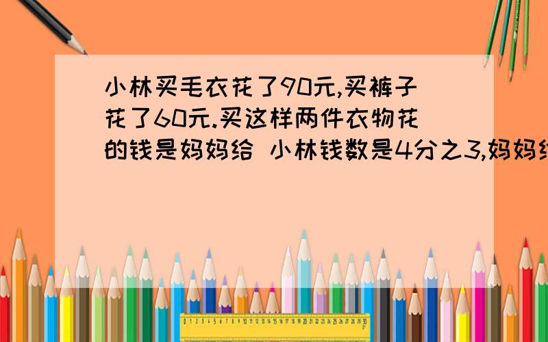 小林买毛衣花了90元,买裤子花了60元.买这样两件衣物花的钱是妈妈给 小林钱数是4分之3,妈妈给小林多少