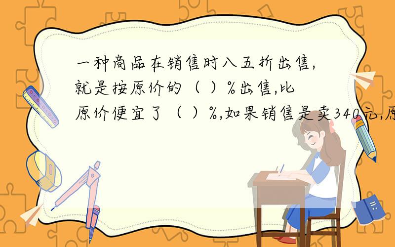 一种商品在销售时八五折出售,就是按原价的（ ）%出售,比原价便宜了（ ）%,如果销售是卖340元,原价是几