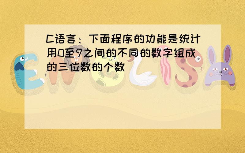 C语言：下面程序的功能是统计用0至9之间的不同的数字组成的三位数的个数