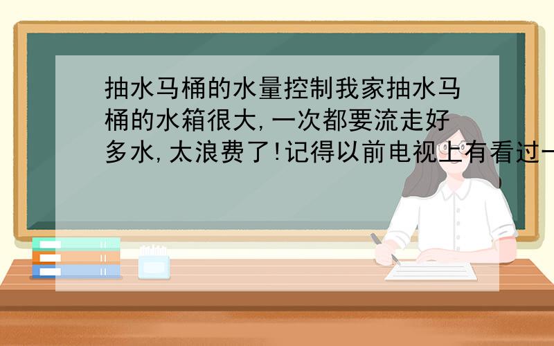 抽水马桶的水量控制我家抽水马桶的水箱很大,一次都要流走好多水,太浪费了!记得以前电视上有看过一位社区的老大爷教教怎样改装