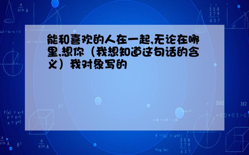 能和喜欢的人在一起,无论在哪里,想你（我想知道这句话的含义）我对象写的