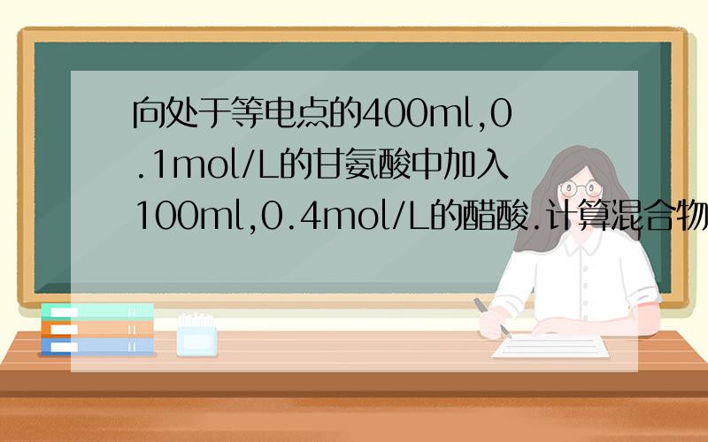 向处于等电点的400ml,0.1mol/L的甘氨酸中加入100ml,0.4mol/L的醋酸.计算混合物中的pH；