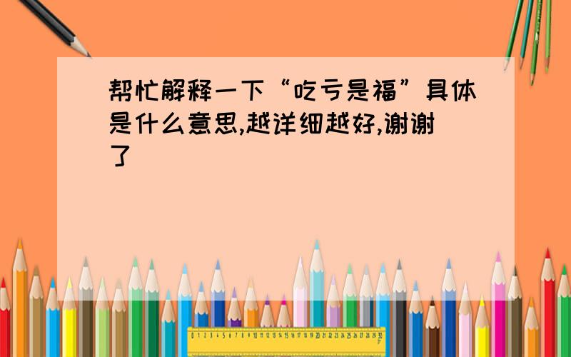 帮忙解释一下“吃亏是福”具体是什么意思,越详细越好,谢谢了