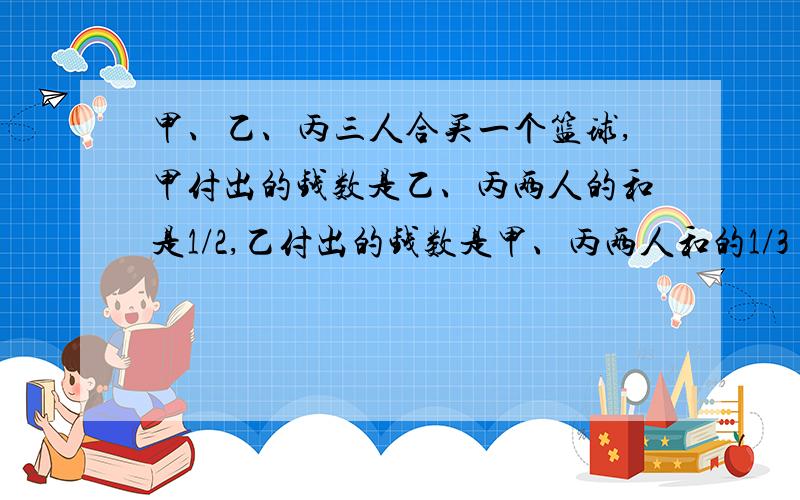 甲、乙、丙三人合买一个篮球,甲付出的钱数是乙、丙两人的和是1/2,乙付出的钱数是甲、丙两人和的1/3（补