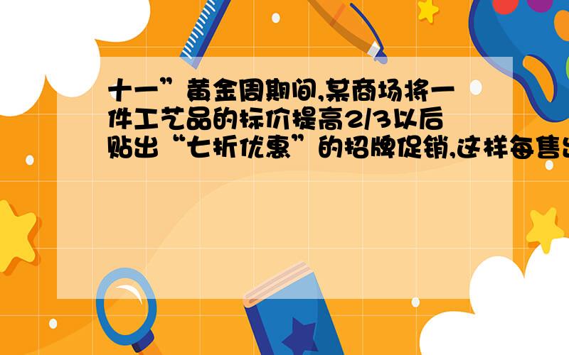 十一”黄金周期间,某商场将一件工艺品的标价提高2/3以后贴出“七折优惠”的招牌促销,这样每售出此工艺品