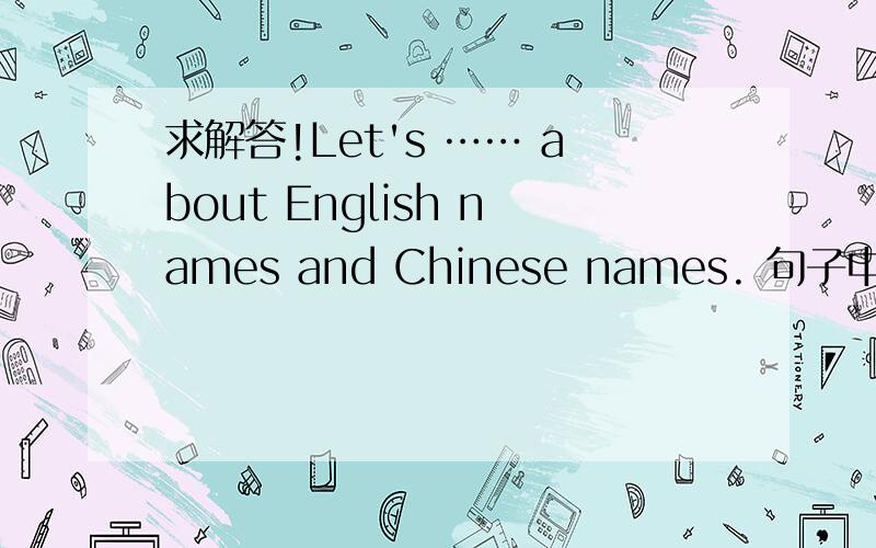 求解答!Let's …… about English names and Chinese names. 句子中省略号处该