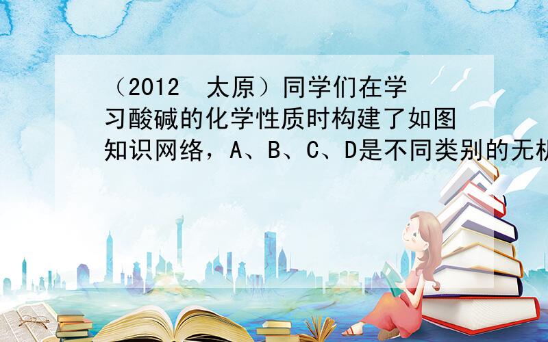 （2012•太原）同学们在学习酸碱的化学性质时构建了如图知识网络，A、B、C、D是不同类别的无机化合物，“-”表示物质在