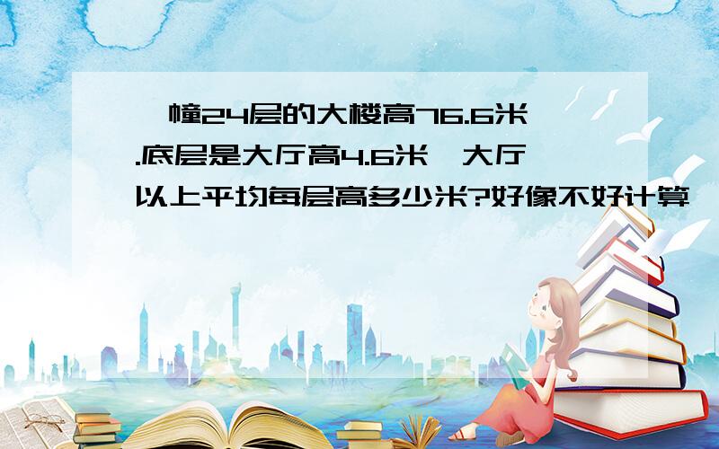 一幢24层的大楼高76.6米.底层是大厅高4.6米,大厅以上平均每层高多少米?好像不好计算