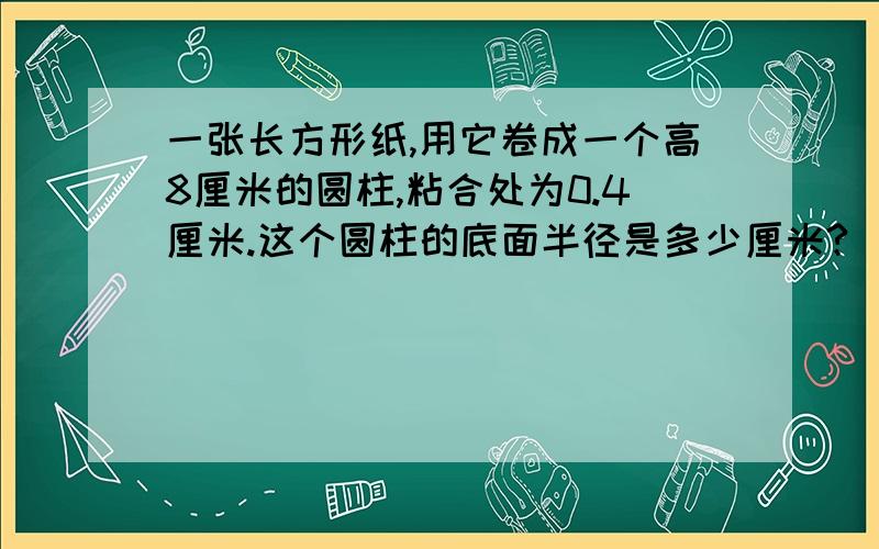 一张长方形纸,用它卷成一个高8厘米的圆柱,粘合处为0.4厘米.这个圆柱的底面半径是多少厘米?