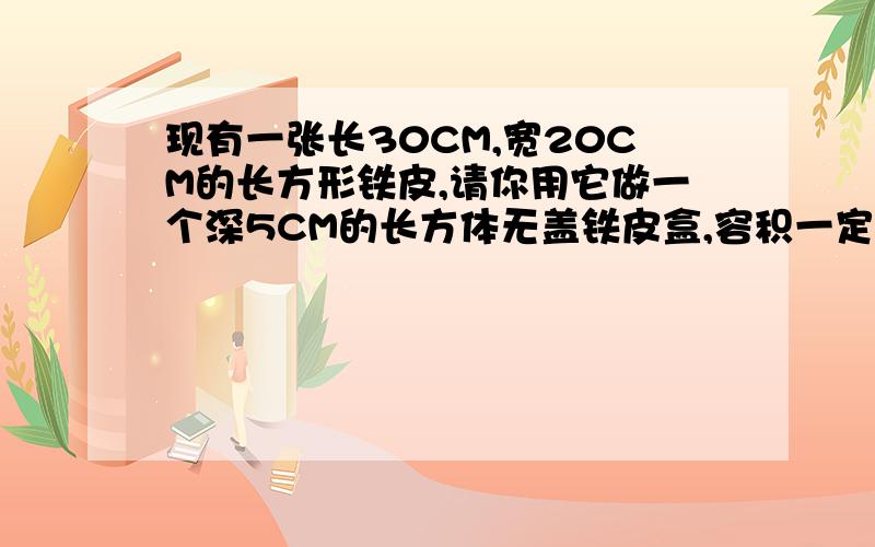 现有一张长30CM,宽20CM的长方形铁皮,请你用它做一个深5CM的长方体无盖铁皮盒,容积一定要最大