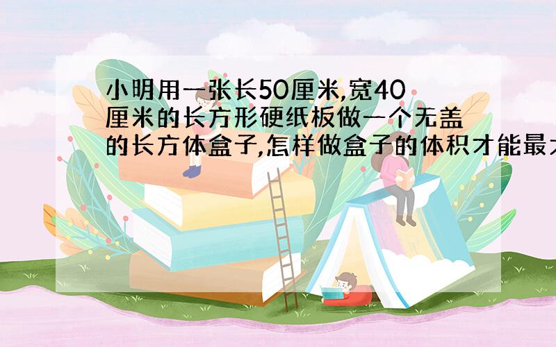 小明用一张长50厘米,宽40厘米的长方形硬纸板做一个无盖的长方体盒子,怎样做盒子的体积才能最大