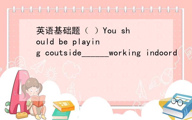 英语基础题（ ）You should be playing coutside______working indoord