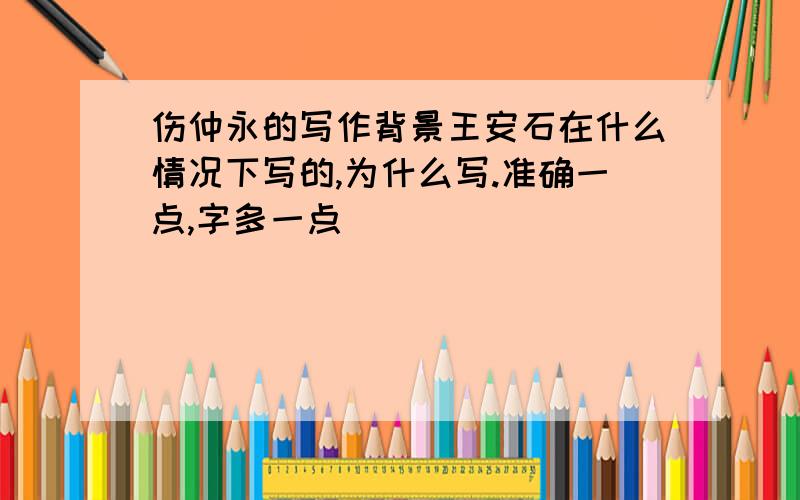 伤仲永的写作背景王安石在什么情况下写的,为什么写.准确一点,字多一点