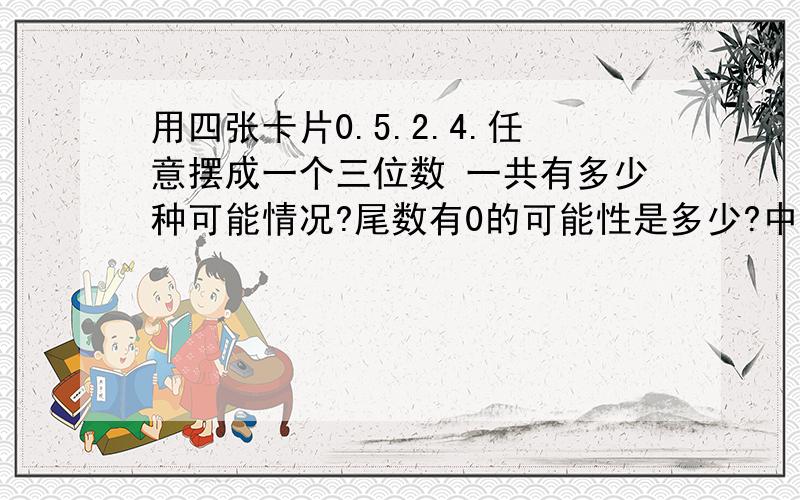 用四张卡片0.5.2.4.任意摆成一个三位数 一共有多少种可能情况?尾数有0的可能性是多少?中间是0的可能性是